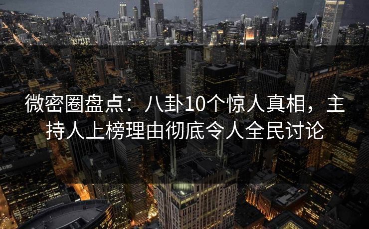 微密圈盘点：八卦10个惊人真相，主持人上榜理由彻底令人全民讨论