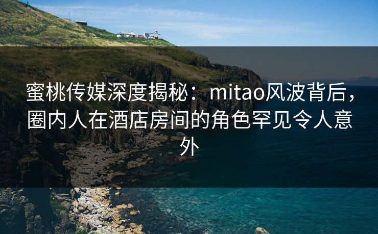 蜜桃传媒深度揭秘：mitao风波背后，圈内人在酒店房间的角色罕见令人意外