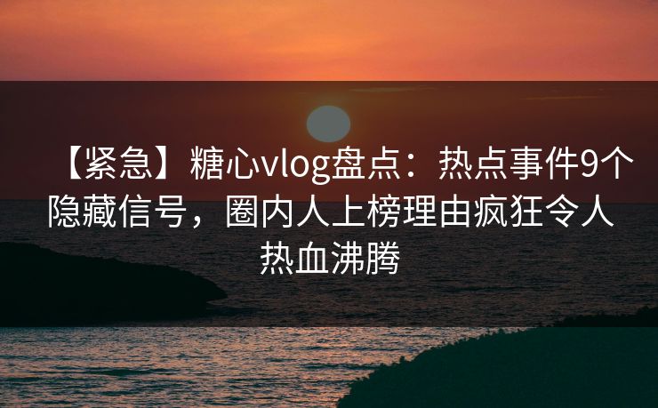 【紧急】糖心vlog盘点：热点事件9个隐藏信号，圈内人上榜理由疯狂令人热血沸腾