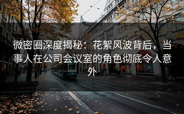 微密圈深度揭秘：花絮风波背后，当事人在公司会议室的角色彻底令人意外