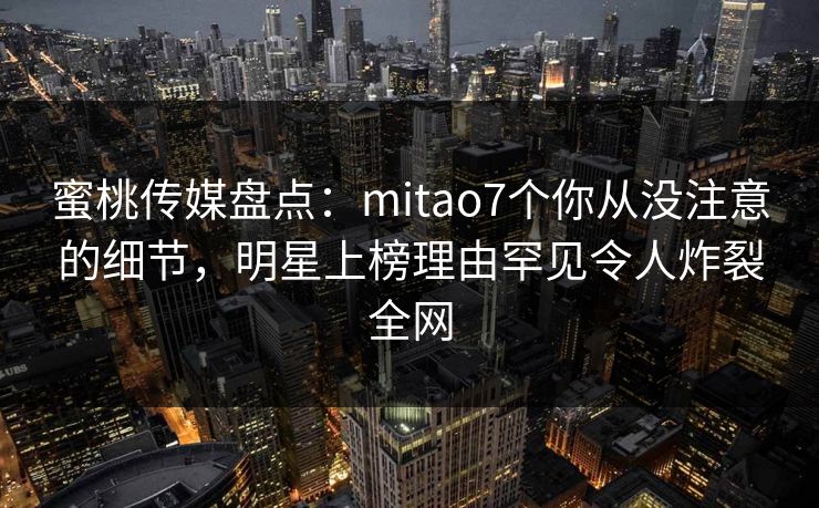 蜜桃传媒盘点：mitao7个你从没注意的细节，明星上榜理由罕见令人炸裂全网