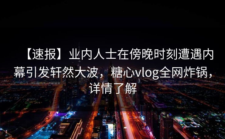 【速报】业内人士在傍晚时刻遭遇内幕引发轩然大波，糖心vlog全网炸锅，详情了解