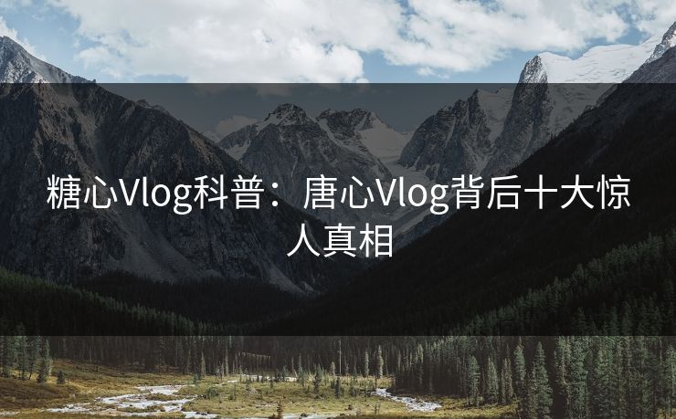 糖心Vlog科普：唐心Vlog背后十大惊人真相