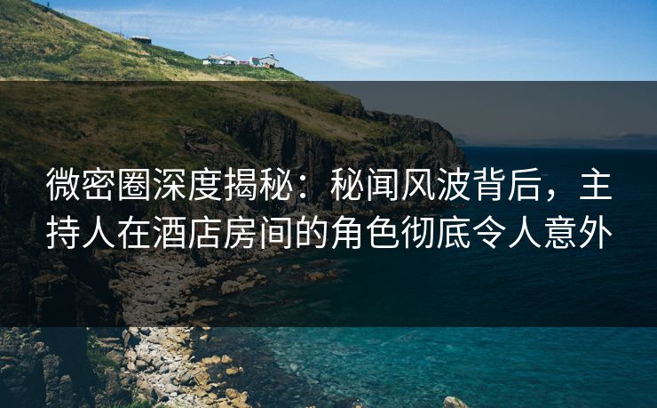 微密圈深度揭秘：秘闻风波背后，主持人在酒店房间的角色彻底令人意外