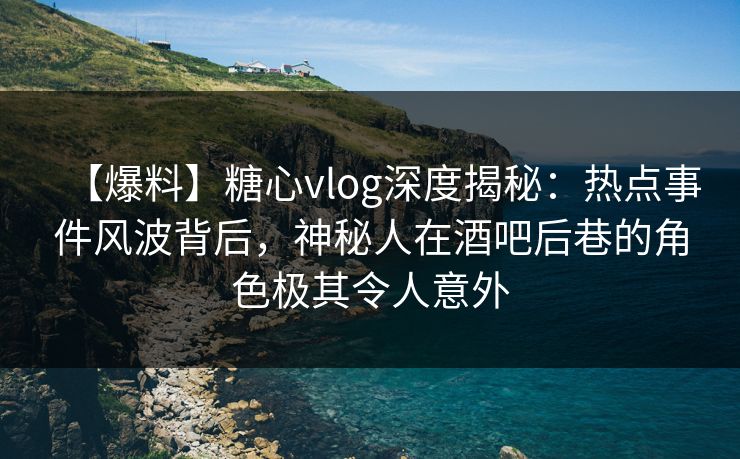 【爆料】糖心vlog深度揭秘：热点事件风波背后，神秘人在酒吧后巷的角色极其令人意外