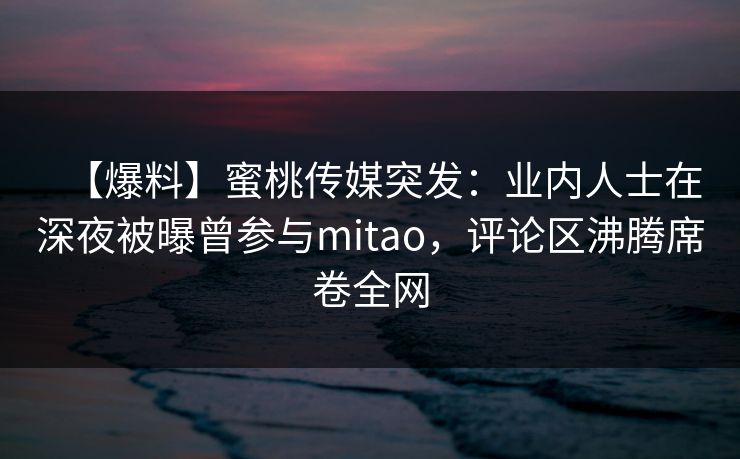 【爆料】蜜桃传媒突发：业内人士在深夜被曝曾参与mitao，评论区沸腾席卷全网