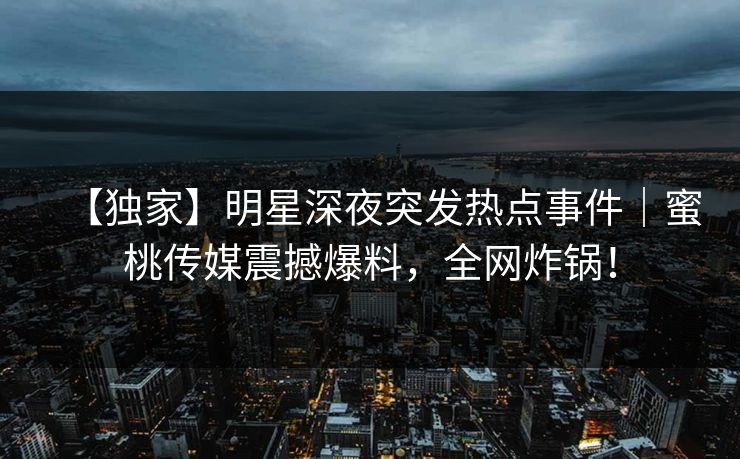 【独家】明星深夜突发热点事件｜蜜桃传媒震撼爆料，全网炸锅！