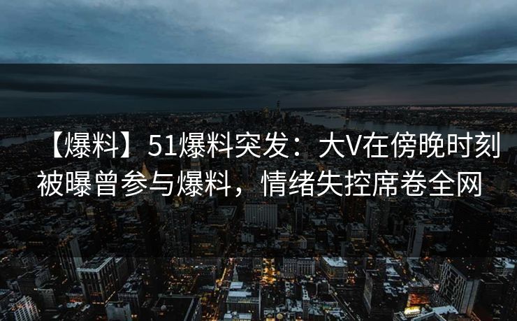 【爆料】51爆料突发：大V在傍晚时刻被曝曾参与爆料，情绪失控席卷全网