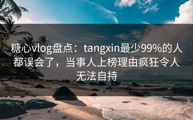 糖心vlog盘点：tangxin最少99%的人都误会了，当事人上榜理由疯狂令人无法自持