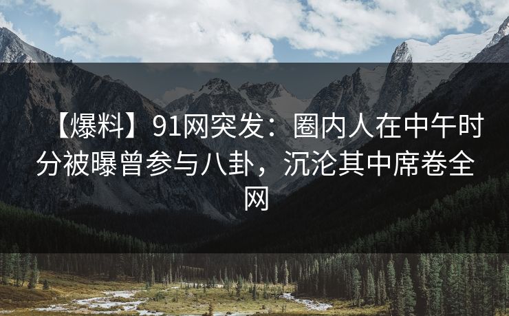 【爆料】91网突发：圈内人在中午时分被曝曾参与八卦，沉沦其中席卷全网
