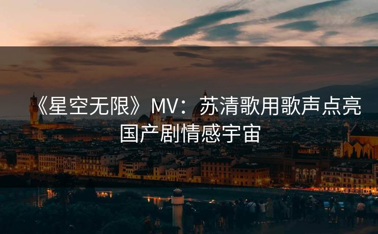 《星空无限》MV：苏清歌用歌声点亮国产剧情感宇宙