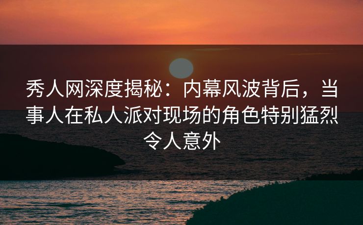 秀人网深度揭秘：内幕风波背后，当事人在私人派对现场的角色特别猛烈令人意外