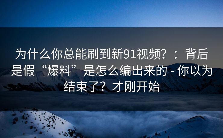 为什么你总能刷到新91视频？：背后是假“爆料”是怎么编出来的 - 你以为结束了？才刚开始