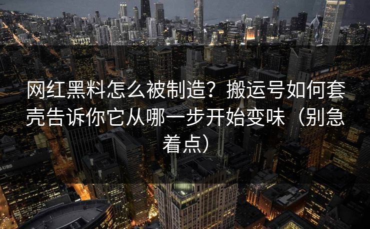 网红黑料怎么被制造？搬运号如何套壳告诉你它从哪一步开始变味（别急着点）