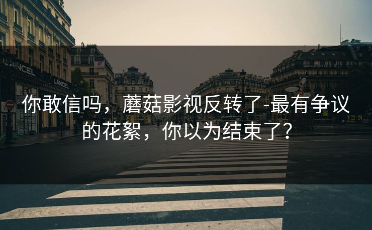 你敢信吗，蘑菇影视反转了-最有争议的花絮，你以为结束了？