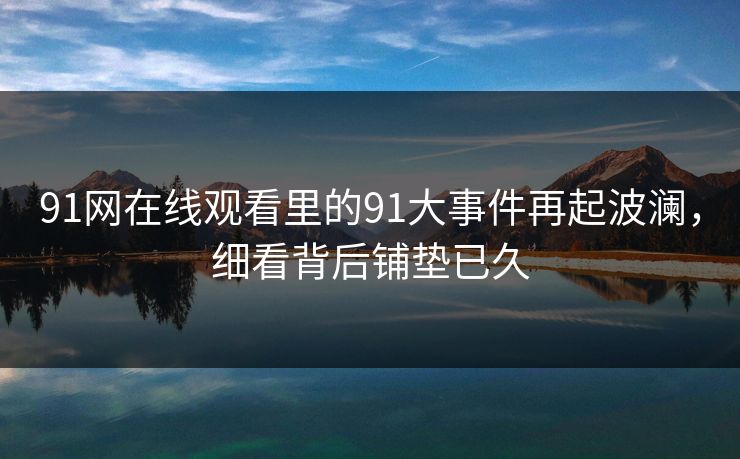 91网在线观看里的91大事件再起波澜，细看背后铺垫已久