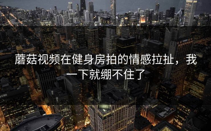 蘑菇视频在健身房拍的情感拉扯,我一下就绷不住了 蘑菇视频在健身房拍的情感拉扯,我一下就绷不住了